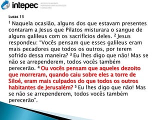 Lucas 13
1Naquela ocasião, alguns dos que estavam presentes
contaram a Jesus que Pilatos misturara o sangue de
alguns galileus com os sacrifícios deles. 2 Jesus
respondeu: ―Vocês pensam que esses galileus eram
mais pecadores que todos os outros, por terem
sofrido dessa maneira? 3 Eu lhes digo que não! Mas se
não se arrependerem, todos vocês também
perecerão. 4 Ou vocês pensam que aqueles dezoito
que morreram, quando caiu sobre eles a torre de
Siloé, eram mais culpados do que todos os outros
habitantes de Jerusalém? 5 Eu lhes digo que não! Mas
se não se arrependerem, todos vocês também
perecerão‖.
 