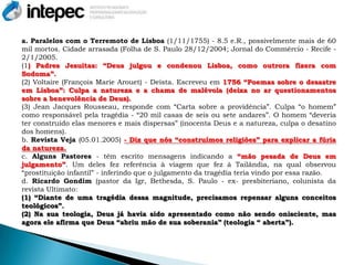 a. Paralelos com o Terremoto de Lisboa (1/11/1755) - 8.5 e.R., possivelmente mais de 60
mil mortos. Cidade arrasada (Folha de S. Paulo 28/12/2004; Jornal do Commércio - Recife -
2/1/2005.
(1) Padres Jesuitas: “Deus julgou e condenou Lisboa, como outrora fizera com
Sodoma”.
(2) Voltaire (François Marie Arouet) - Deísta. Escreveu em 1756 “Poemas sobre o desastre
em Lisboa”: Culpa a natureza e a chama de malévola (deixa no ar questionamentos
sobre a benevolência de Deus).
(3) Jean Jacques Rousseau, responde com “Carta sobre a providência”. Culpa “o homem”
como responsável pela tragédia - “20 mil casas de seis ou sete andares”. O homem “deveria
ter construído elas menores e mais dispersas” (inocenta Deus e a natureza, culpa o desatino
dos homens).
b. Revista Veja (05.01.2005) - Diz que nós “construímos religiões” para explicar a fúria
da natureza.
c. Alguns Pastores - têm escrito mensagens indicando a “mão pesada de Deus em
julgamento”. Um deles fez referência à viagem que fez à Tailândia, na qual observou
“prostituição infantil” - inferindo que o julgamento da tragédia teria vindo por essa razão.
d. Ricardo Gondim (pastor da Igr, Bethesda, S. Paulo - ex- presbiteriano, colunista da
revista Ultimato:
(1) “Diante de uma tragédia dessa magnitude, precisamos repensar alguns conceitos
teológicos”.
(2) Na sua teologia, Deus já havia sido apresentado como não sendo onisciente, mas
agora ele afirma que Deus “abriu mão de sua soberania” (teologia “ aberta”).
 