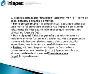 2. Tragédia gerada por ―fatalidade‖ (acidente) Vs 4-5 - Torre de
Siloé, desabou deixando 18 mortos.
• Fonte do comentário - O próprio Jesus. Sabia que saber que
uma morte foi provocada acidente não impede a emissão de
julgamento de nossa parte; não impede que tentemos nos
colocar no lugar de Deus.
• Mais culpados? Talvez os pecados dos relacionados no
incidente anterior fossem mais evidentes. Nos que pereceram
na torre não havia o relacionamento direto com pecados
específicos, mas inferiam a culpabilidade maior deles.
• Ensino: Não se coloquem no lugar de Deus; não se
concentrem em um possível juízo / julgamento sobre as
vítimas; cuidem de si mesmos!Constatem a sua
culpa! Arrependam-se!
 