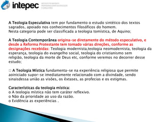 A Teologia Especulativa tem por fundamento o estudo sintético dos textos
sagrados, apoiado nos conhecimentos filosóficos do homem.
Nesta categoria pode ser classificada a teologia tomística, de Aquino;

A Teologia Contemporânea origina-se diretamente do método especulativo, e
desde a Reforma Protestante tem tomado várias direções, conforme as
designações recebidas: Teologia modernista,teologia neomodernista, teologia da
esperança, teologia do evangelho social, teologia do cristianismo sem
religião, teologia da morte de Deus etc, conforme veremos no decorrer desse
estudo;

A Teologia Mística fundamenta-se na experiência religiosa que permite
aoiniciado supor-se imediatamente relacionado com a divindade, sendo
sinaisdessa união as visões, os êxtases, as profecias e os estigmas.

Características da teologia mística:
o A teologia mística não tem caráter reflexivo.
o Não da prioridade ao uso da razão.
o Evidência as experiências .
 