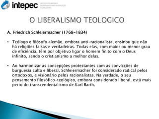 A. Friedrich Schleiermacher (1768-1834)

• Teólogo e filósofo alemão, embora anti-racionalista, ensinou que não
  há religiões falsas e verdadeiras. Todas elas, com maior ou menor grau
  de eficiência, têm por objetivo ligar o homem finito com o Deus
  infinito, sendo o cristianismo a melhor delas.

• Ao harmonizar as concepções protestantes com as convicções de
  burguesia culta e liberal, Schleiermacher foi considerado radical pelos
  ortodoxos, e visionário pelos racionalistas. Na verdade, o seu
  pensamento filosófico-teológico, embora considerado liberal, está mais
  perto do transcendentalismo de Karl Barth.
 