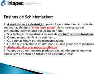 Ensinos de Schleiemacker:
1) A razão trouxe a destruição, penso logo existo não faz parte de
sua teoria, ele disse ―Sinto logo existo‖. Se voltarmos para o
sentimento teremos uma sociedade perfeita.
2) Sua teologia foi construída através de conhecimentos filosóficos.
3) O fundamento da Fé é o sentimento.
4) Os dogmas foram por ele menosprezados.
5) Ele diz que perceber o infinito pode ou não gerar ações piedosas
6) Abriu mão dos pressupostos bíblicos
7) Valorizou os sentimentos piedosos declarando que os mesmos
equivaliam ao senso de consciência absoluta e Deus.
 