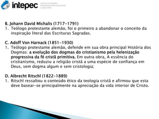 B. Johann David Michalis (1717-1791)
1. Teólogo protestante alemão, foi o primeiro a abandonar o conceito da
    inspiração literal das Escrituras Sagradas.

C. Adoff Von Harnack (1851-1930)
1. Teólogo protestante alemão, defende em sua obra principal História dos
   Dogmas: a evolução dos dogmas do cristianismo pela helenização
   progressiva da fé cristã primitiva. Em outra obra, A essência do
   cristianismo, reduziu a religião cristã a uma espécie de confiança em
   Deus, sem dogma algum e sem cristologia;

D. Albrecht Ritschl (1822-1889)
1. Ritschl ressaltou o conteúdo ético da teologia cristã e afirmou que esta
   deve basear-se principalmente na apreciação da vida interior de Cristo.
 