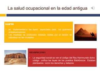 La salud ocupacional en la edad antigua


EGIPTO

o se implementaron las leyes especiales para los guerreros
  embalsamadores
o Las medidas de protección estaban dadas por el faraón se
  utilizaban en las ciudades




                    MESOPOTAMIA

                    o   La seguridad social se ven el código del Rey Hammurabi dicho
                        código unifica las leyes de los pueblos Babilónicos Estaban
                        planteados como los derechos y deberes
 
