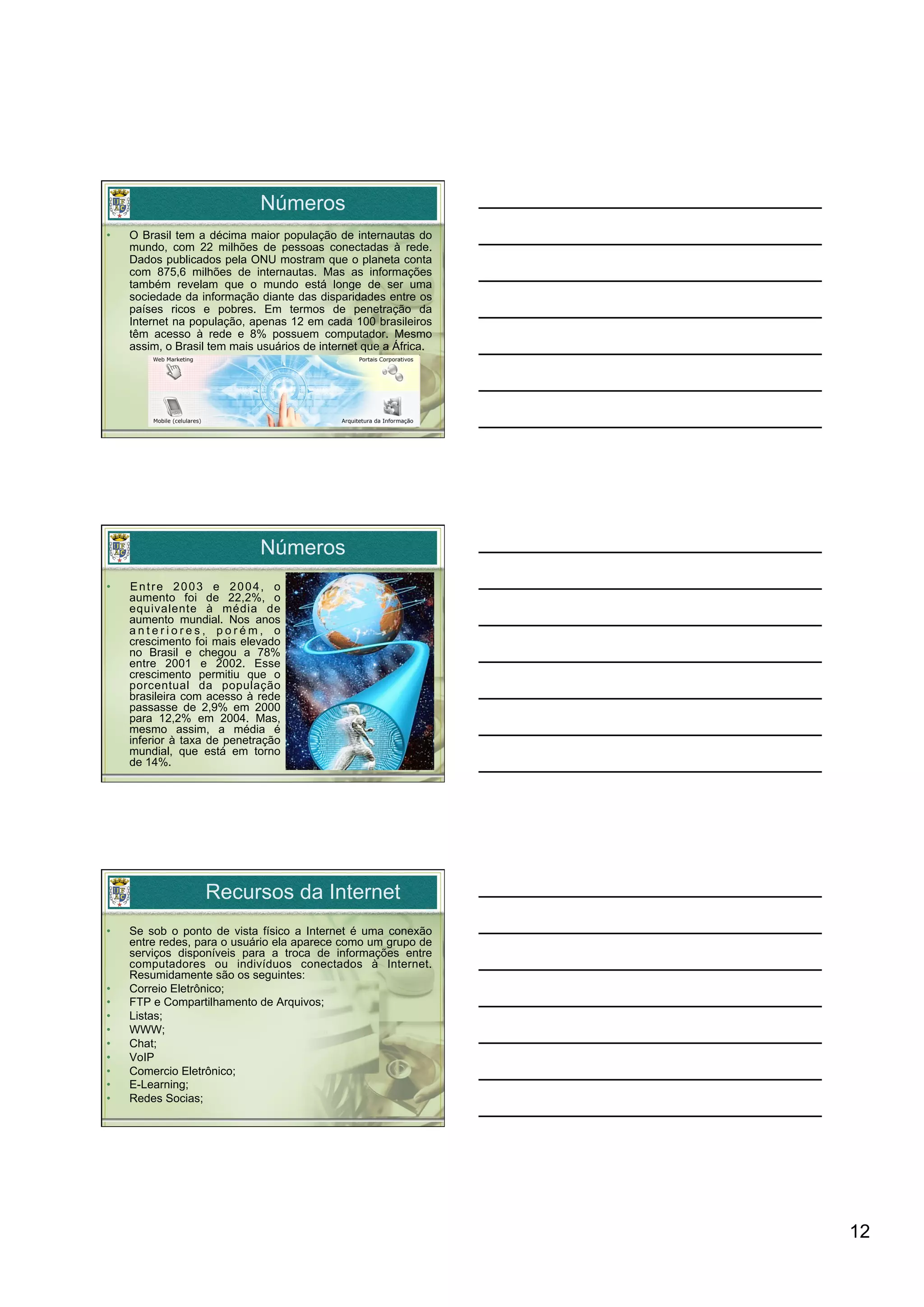 Números
•    O Brasil tem a décima maior população de internautas do
     mundo, com 22 milhões de pessoas conectadas à rede.
     Dados publicados pela ONU mostram que o planeta conta
     com 875,6 milhões de internautas. Mas as informações
     também revelam que o mundo está longe de ser uma
     sociedade da informação diante das disparidades entre os
     países ricos e pobres. Em termos de penetração da
     Internet na população, apenas 12 em cada 100 brasileiros
     têm acesso à rede e 8% possuem computador. Mesmo
     assim, o Brasil tem mais usuários de internet que a África.




                              Números
•    Entre 2003 e 2004, o
     aumento foi de 22,2%, o
     equivalente à média de
     aumento mundial. Nos anos
     anteriores, porém, o
     crescimento foi mais elevado
     no Brasil e chegou a 78%
     entre 2001 e 2002. Esse
     crescimento permitiu que o
     porcentual da população
     brasileira com acesso à rede
     passasse de 2,9% em 2000
     para 12,2% em 2004. Mas,
     mesmo assim, a média é
     inferior à taxa de penetração
     mundial, que está em torno
     de 14%.




                   Recursos da Internet
•    Se sob o ponto de vista físico a Internet é uma conexão
     entre redes, para o usuário ela aparece como um grupo de
     serviços disponíveis para a troca de informações entre
     computadores ou indivíduos conectados à Internet.
     Resumidamente são os seguintes:
•    Correio Eletrônico;
•    FTP e Compartilhamento de Arquivos;
•    Listas;
•    WWW;
•    Chat;
•    VoIP
•    Comercio Eletrônico;
•    E-Learning;
•    Redes Socias;




                                                                   12
 