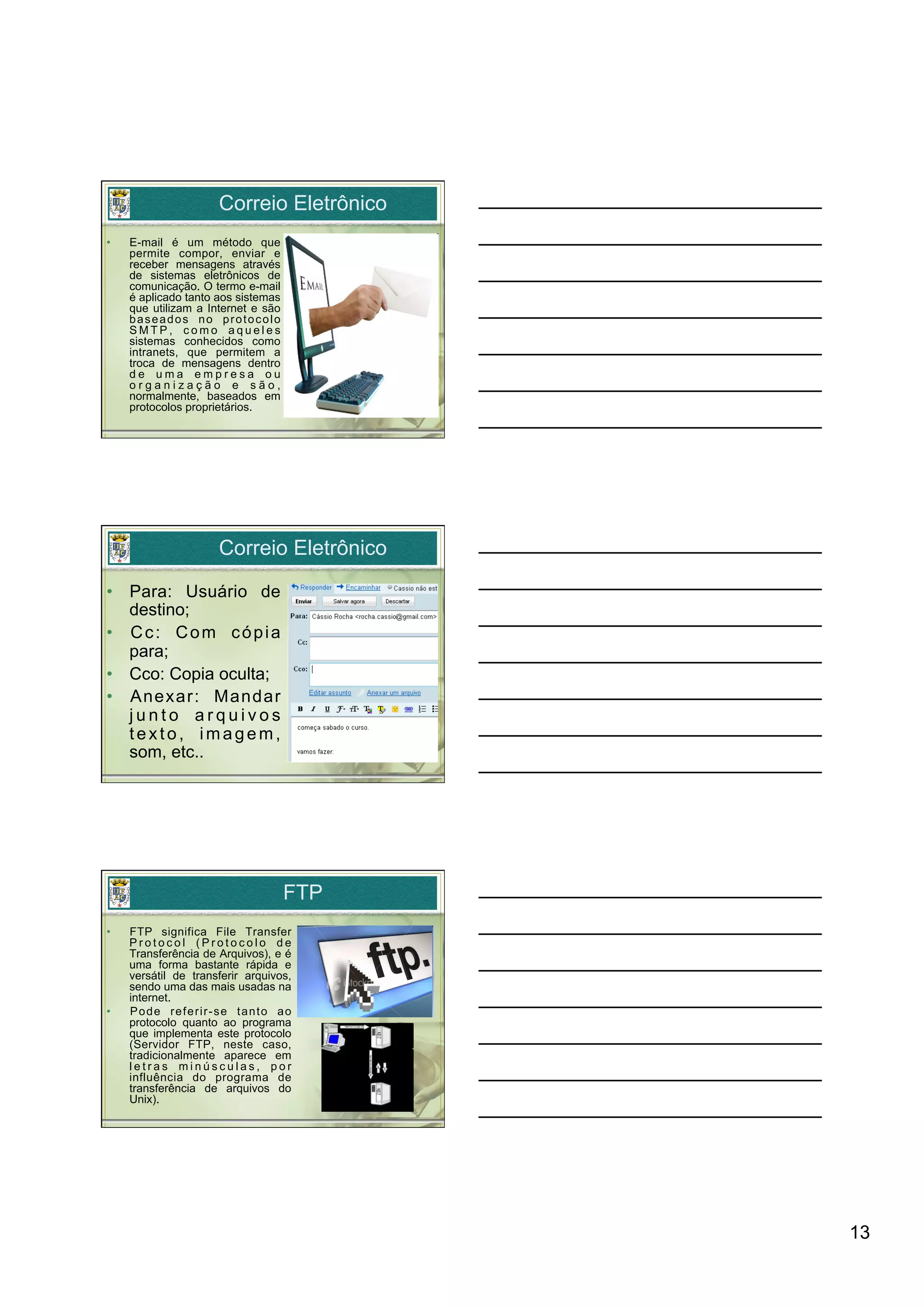Correio Eletrônico
•    E-mail é um método que
     permite compor, enviar e
     receber mensagens através
     de sistemas eletrônicos de
     comunicação. O termo e-mail
     é aplicado tanto aos sistemas
     que utilizam a Internet e são
     baseados no protocolo
     SMTP, como aqueles
     sistemas conhecidos como
     intranets, que permitem a
     troca de mensagens dentro
     de uma empresa ou
     organização e são,
     normalmente, baseados em
     protocolos proprietários.




                      Correio Eletrônico

•  Para: Usuário de
   destino;
•  C c : C o m c ó p i a
   para;
•  Cco: Copia oculta;
•  Anexar: Mandar
   junto arquivos
   texto, imagem,
   som, etc..




                                     FTP
•    FTP significa File Transfer
     Protocol (Protocolo de
     Transferência de Arquivos), e é
     uma forma bastante rápida e
     versátil de transferir arquivos,
     sendo uma das mais usadas na
     internet.
•    Pode referir-se tanto ao
     protocolo quanto ao programa
     que implementa este protocolo
     (Servidor FTP, neste caso,
     tradicionalmente aparece em
     letras minúsculas, por
     influência do programa de
     transferência de arquivos do
     Unix).




                                           13
 