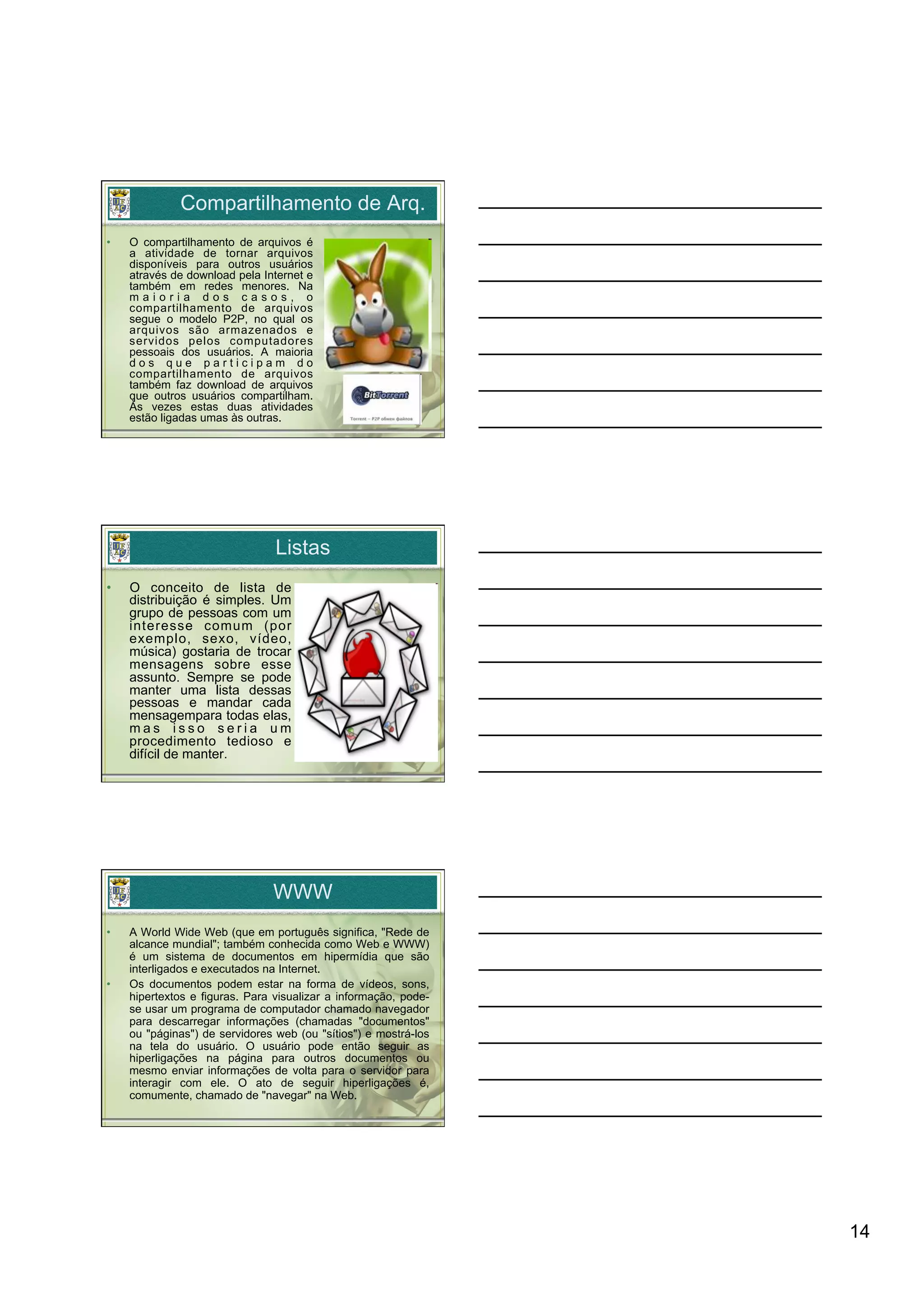 Compartilhamento de Arq.
•    O compartilhamento de arquivos é
     a atividade de tornar arquivos
     disponíveis para outros usuários
     através de download pela Internet e
     também em redes menores. Na
     maioria dos casos, o
     compartilhamento de arquivos
     segue o modelo P2P, no qual os
     arquivos são armazenados e
     servidos pelos computadores
     pessoais dos usuários. A maioria
     dos que participam do
     compartilhamento de arquivos
     também faz download de arquivos
     que outros usuários compartilham.
     Às vezes estas duas atividades
     estão ligadas umas às outras.




                                 Listas
•    O conceito de lista de
     distribuição é simples. Um
     grupo de pessoas com um
     interesse comum (por
     exemplo, sexo, vídeo,
     música) gostaria de trocar
     mensagens sobre esse
     assunto. Sempre se pode
     manter uma lista dessas
     pessoas e mandar cada
     mensagempara todas elas,
     mas isso seria um
     procedimento tedioso e
     difícil de manter.




                                WWW
•    A World Wide Web (que em português significa, "Rede de
     alcance mundial"; também conhecida como Web e WWW)
     é um sistema de documentos em hipermídia que são
     interligados e executados na Internet.
•    Os documentos podem estar na forma de vídeos, sons,
     hipertextos e figuras. Para visualizar a informação, pode-
     se usar um programa de computador chamado navegador
     para descarregar informações (chamadas "documentos"
     ou "páginas") de servidores web (ou "sítios") e mostrá-los
     na tela do usuário. O usuário pode então seguir as
     hiperligações na página para outros documentos ou
     mesmo enviar informações de volta para o servidor para
     interagir com ele. O ato de seguir hiperligações é,
     comumente, chamado de "navegar" na Web.




                                                                  14
 