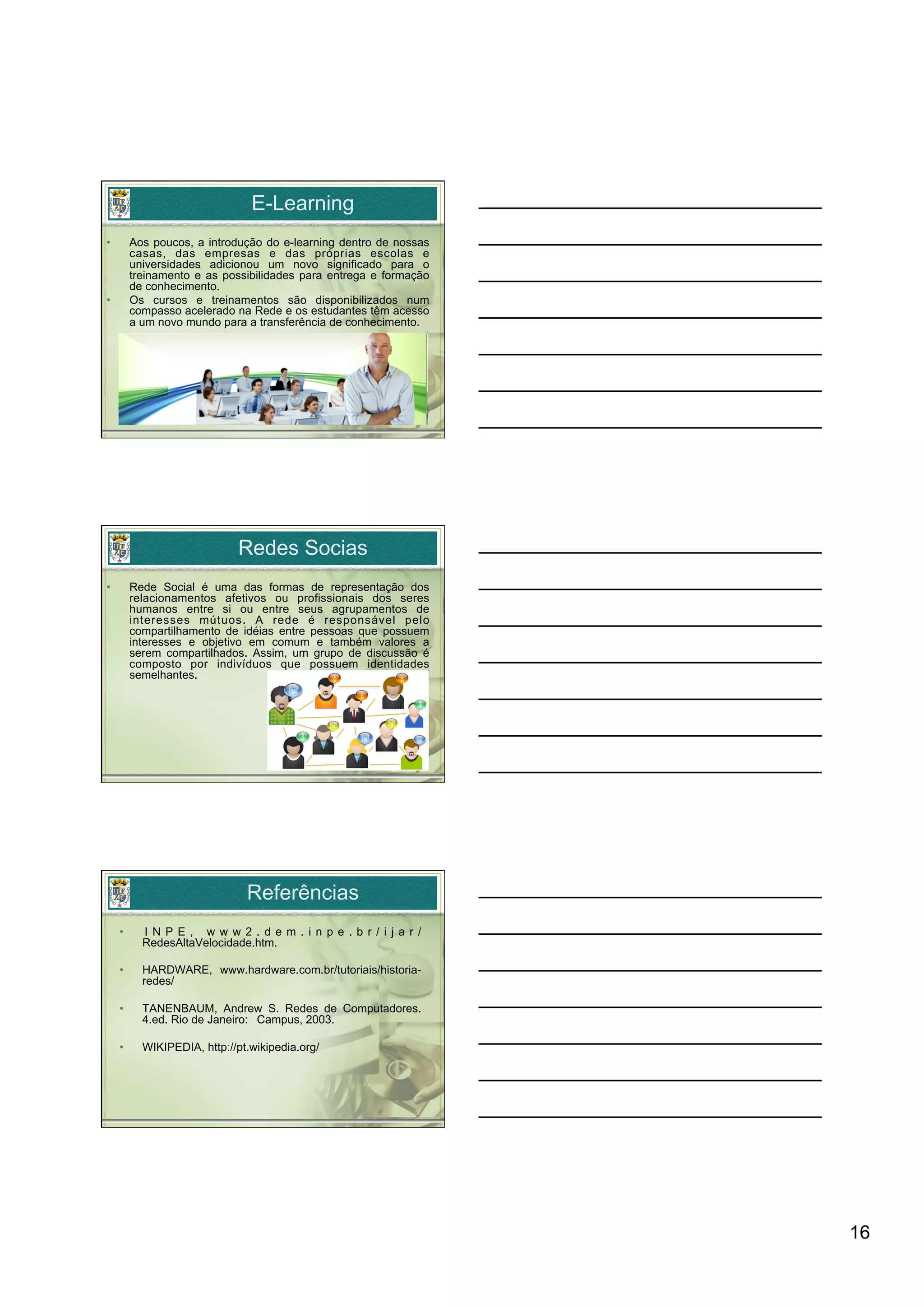 E-Learning
•         Aos poucos, a introdução do e-learning dentro de nossas
          casas, das empresas e das próprias escolas e
          universidades adicionou um novo significado para o
          treinamento e as possibilidades para entrega e formação
          de conhecimento.
•         Os cursos e treinamentos são disponibilizados num
          compasso acelerado na Rede e os estudantes têm acesso
          a um novo mundo para a transferência de conhecimento.




                              Redes Socias
•         Rede Social é uma das formas de representação dos
          relacionamentos afetivos ou profissionais dos seres
          humanos entre si ou entre seus agrupamentos de
          interesses mútuos. A rede é responsável pelo
          compartilhamento de idéias entre pessoas que possuem
          interesses e objetivo em comum e também valores a
          serem compartilhados. Assim, um grupo de discussão é
          composto por indivíduos que possuem identidades
          semelhantes.




                                Referências
     •      I N P E , w w w 2 . d e m . i n p e . b r / i j a r /
            RedesAltaVelocidade.htm.

     •      HARDWARE, www.hardware.com.br/tutoriais/historia-
            redes/

     •      TANENBAUM, Andrew S. Redes de Computadores.
            4.ed. Rio de Janeiro: Campus, 2003.

     •      WIKIPEDIA, http://pt.wikipedia.org/




                                                                    16
 