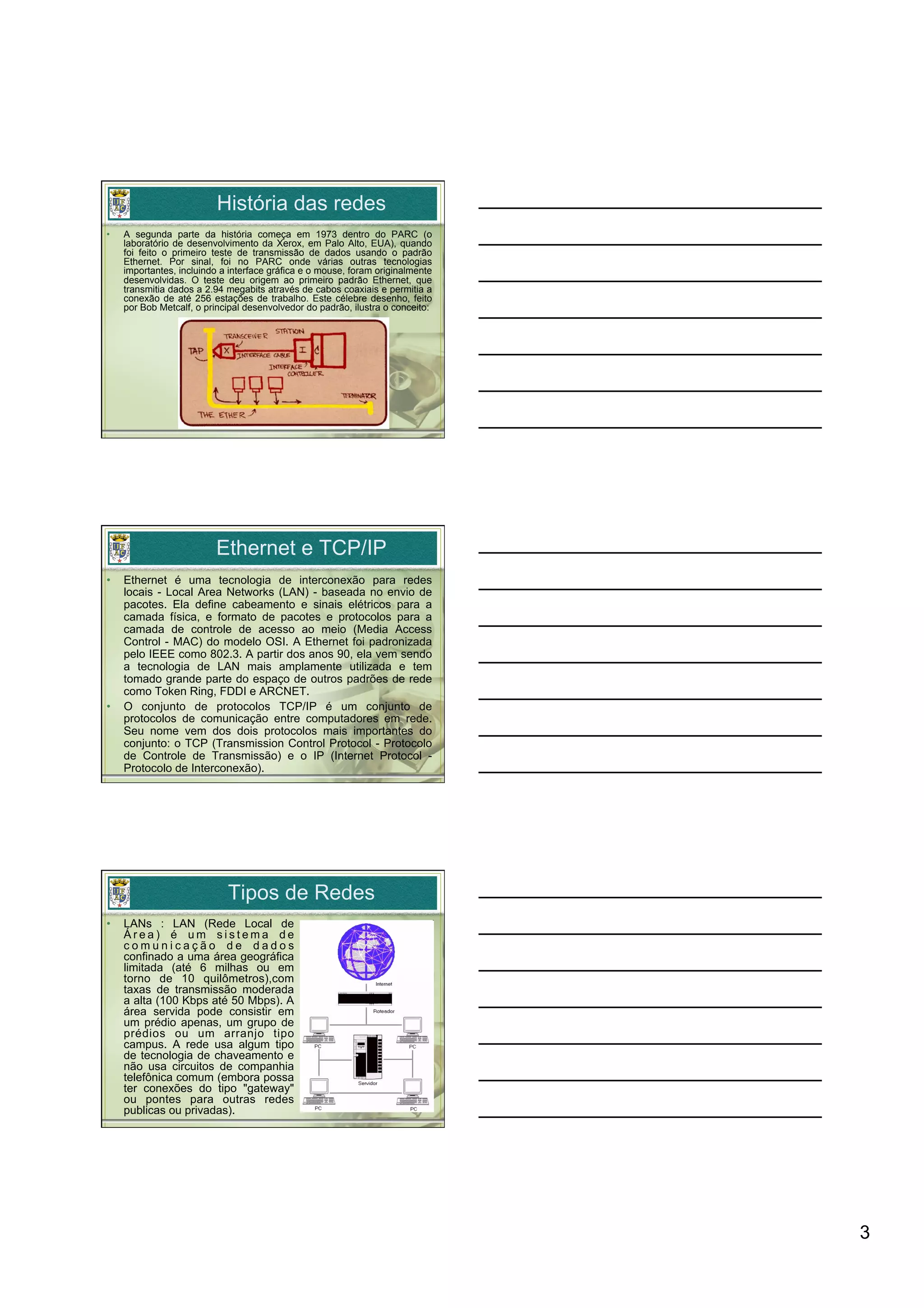 História das redes
•    A segunda parte da história começa em 1973 dentro do PARC (o
     laboratório de desenvolvimento da Xerox, em Palo Alto, EUA), quando
     foi feito o primeiro teste de transmissão de dados usando o padrão
     Ethernet. Por sinal, foi no PARC onde várias outras tecnologias
     importantes, incluindo a interface gráfica e o mouse, foram originalmente
     desenvolvidas. O teste deu origem ao primeiro padrão Ethernet, que
     transmitia dados a 2.94 megabits através de cabos coaxiais e permitia a
     conexão de até 256 estações de trabalho. Este célebre desenho, feito
     por Bob Metcalf, o principal desenvolvedor do padrão, ilustra o conceito:




                          Ethernet e TCP/IP
•    Ethernet é uma tecnologia de interconexão para redes
     locais - Local Area Networks (LAN) - baseada no envio de
     pacotes. Ela define cabeamento e sinais elétricos para a
     camada física, e formato de pacotes e protocolos para a
     camada de controle de acesso ao meio (Media Access
     Control - MAC) do modelo OSI. A Ethernet foi padronizada
     pelo IEEE como 802.3. A partir dos anos 90, ela vem sendo
     a tecnologia de LAN mais amplamente utilizada e tem
     tomado grande parte do espaço de outros padrões de rede
     como Token Ring, FDDI e ARCNET.
•    O conjunto de protocolos TCP/IP é um conjunto de
     protocolos de comunicação entre computadores em rede.
     Seu nome vem dos dois protocolos mais importantes do
     conjunto: o TCP (Transmission Control Protocol - Protocolo
     de Controle de Transmissão) e o IP (Internet Protocol -
     Protocolo de Interconexão).




                             Tipos de Redes
•    LANs : LAN (Rede Local de
     Área) é um sistema de
     comunicação de dados
     confinado a uma área geográfica
     limitada (até 6 milhas ou em
     torno de 10 quilômetros),com
     taxas de transmissão moderada
     a alta (100 Kbps até 50 Mbps). A
     área servida pode consistir em
     um prédio apenas, um grupo de
     prédios ou um arranjo tipo
     campus. A rede usa algum tipo
     de tecnologia de chaveamento e
     não usa circuitos de companhia
     telefônica comum (embora possa
     ter conexões do tipo "gateway"
     ou pontes para outras redes
     publicas ou privadas).




                                                                                 3
 