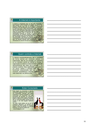 A Internet é importante
•    A Internet é considerada como um dos mais importantes e
     revolucionários desenvolvimentos da história da humanidade.
     Pela primeira vez no mundo um cidadão comum ou uma
     pequena empresa pode não só ter acesso a informações
     localizadas nos mais distantes pontos do globo como também -
     e é isso que torna a coisa revolucionária - criar, gerenciar e
     distribuir informações em larga escala, no âmbito mundial, algo
     que somente uma grande organização poderia fazer usando os
     meios de comunicação convencionais. Isso com certeza afeta
     substancialmente toda a estrutura de disseminação de
     informações existente no mundo, a qual é controlada
     primariamente por grandes empresas. Com a Internet uma
     pessoa qualquer pode, de sua própria casa, oferecer um serviço
     de informação baseado na Internet, a partir de um
     microcomputador, sem precisar da estrutura que no passado só
     uma empresa de grande porte poderia manter. Essa perspectiva
     abre um enorme mercado para profissionais e empresas
     interessados em oferecer serviços de informação específicos.




                Quem controla a Internet
•    A Internet surpreendentemente não é controlada
     de forma central por nenhuma pessoa ou
     organização. Não há, por exemplo, um presidente
     ou um escritório central da Internet no mundo. A
     organização do sistema é desenvolvida a partir dos
     administradores das redes que a compõe e dos
     próprios usuários. Essa organização pode parecer
     um pouco caótica à primeira vista mas tem
     funcionado extremamente bem até o presente
     momento, possibilitando o enorme crescimento da
     rede observado nos últimos anos.




                        Estar Conectado
•    Estar ligado ou conectado à Internet,
     usualmente significa ter uma "conta" em
     um computador "servidor" que esteja
     conectado à Internet localizado em uma
     instituição (ou empresa) que seja
     provedora de serviços de acesso à
     Internet. Essa "conta" nesse computador
     ligado à Internet é usualmente acessada
     de um microcomputador através de um
     modem e de uma ligação telefônica
     comum.
•    Ter essa conta implica em se ter um
     "endereço eletrônico" na Internet, que
     funciona de forma similar ao endereço
     postal. A título de exemplo, um possível
     endereço na Internet poderia ser:
•     nasserala@globo.com




                                                                       11
 