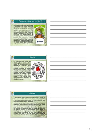Compartilhamento de Arq.
•    O compartilhamento de arquivos é
     a atividade de tornar arquivos
     disponíveis para outros usuários
     através de download pela Internet e
     também em redes menores. Na
     maioria dos casos, o
     compartilhamento de arquivos
     segue o modelo P2P, no qual os
     arquivos são armazenados e
     servidos pelos computadores
     pessoais dos usuários. A maioria
     dos que participam do
     compartilhamento de arquivos
     também faz download de arquivos
     que outros usuários compartilham.
     Às vezes estas duas atividades
     estão ligadas umas às outras.




                                 Listas
•    O conceito de lista de
     distribuição é simples. Um
     grupo de pessoas com um
     interesse comum (por
     exemplo, sexo, vídeo,
     música) gostaria de trocar
     mensagens sobre esse
     assunto. Sempre se pode
     manter uma lista dessas
     pessoas e mandar cada
     mensagempara todas elas,
     mas isso seria um
     procedimento tedioso e
     difícil de manter.




                                WWW
•    A World Wide Web (que em português significa, "Rede de
     alcance mundial"; também conhecida como Web e WWW)
     é um sistema de documentos em hipermídia que são
     interligados e executados na Internet.
•    Os documentos podem estar na forma de vídeos, sons,
     hipertextos e figuras. Para visualizar a informação, pode-
     se usar um programa de computador chamado navegador
     para descarregar informações (chamadas "documentos"
     ou "páginas") de servidores web (ou "sítios") e mostrá-los
     na tela do usuário. O usuário pode então seguir as
     hiperligações na página para outros documentos ou
     mesmo enviar informações de volta para o servidor para
     interagir com ele. O ato de seguir hiperligações é,
     comumente, chamado de "navegar" na Web.




                                                                  14
 