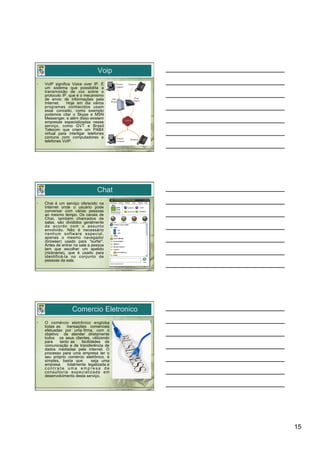 Voip
•    VoIP significa Voice over IP. É
     um sistema que possibilita a
     transmissão de voz sobre o
     protocolo IP, que é o mecanismo
     de envio de informações pela
     Internet.   Hoje em dia vários
     programas conhecidos usam
     esse conceito, como exemplo
     podemos citar o Skype e MSN
     Messenger, e além disso existem
     empresas especializadas nesse
     serviço, como GVT e Brasil
     Telecom que criam um PABX
     virtual para interligar telefones
     comuns com computadores e
     telefones VoIP.




                                  Chat
•    Chat é um serviço oferecido na
     Internet onde o usuário pode
     conversar com várias pessoas
     ao mesmo tempo. Os canais de
     Chat, também chamados de
     salas, são divididos geralmente
     de acordo com o assunto
     envolvido. Não é necessário
     nenhum software especial,
     apenas o mesmo navegador
     (browser) usado para "surfar".
     Antes de entrar na sala a pessoa
     tem que escolher um apelido
     (nickname), que é usado para
     identificá-la no conjunto de
     pessoas da sala.




                    Comercio Eletronico
•    O comércio eletrônico engloba
     todas as    transações comerciais
     efetuadas por uma firma, com o
     objetivo de atender diretamente
     todos os seus clientes, utilizando
     para    tanto as    facilidades de
     comunicação e de transferência de
     dados mediadas pela internet. O
     processo para uma empresa ter o
     seu próprio comércio eletrônico, é
     simples, basta que         seja uma
     empresa     totalmente legalizada e
     contrate uma empresa de
     consultoria especializada em
     desenvolvimento desta serviço.




                                           15
 
