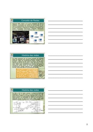 Conceito de Redes
•    Segundo INPE, Rede é um grupo interligado de nós ou
     estações, conectadas por canais de comunicação ou por
     meio de equipamentos de conexões, que seria um sistema
     de computadores e dispositivos periféricos conectados que
     podem compartilhar informações, programa, impressora,
     scanners, CD-ROMs, correio eletrônico, etc.




                         História das redes
•    As redes passaram por um longo processo de evolução
     antes de chegarem aos padrões utilizados atualmente. As
     primeiras redes de computadores foram criadas ainda
     durante a década de 60, como uma forma de transferir
     informações de um computador a outro. Na época, o meio
     mais usado para armazenamento externo de dados e
     transporte ainda eram os cartões perfurados, que
     armazenavam poucas dezenas de caracteres cada (o
     formato usado pela IBM: 80 caracteres por cartão).




                         História das redes
•    De 1969 a 1972 foi criada a Arpanet, o embrião da Internet que
     conhecemos hoje. A rede entrou no ar em dezembro de 1969,
     inicialmente com apenas 4 nós, que respondiam pelos nomes SRI,
     UCLA, UCSB e UTAH e eram sediados, respectivamente, no Stanford
     Research Institute, na Universidade da California, na Universidade de
     Santa Barbara e na Universidade de Utah, nos EUA. Eles eram
     interligados através de links de 50 kbps, criados usando linhas
     telefônicas dedicadas, adaptadas para o uso como link de dados.




                                                                             2
 