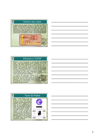 História das redes
•    A segunda parte da história começa em 1973 dentro do PARC (o
     laboratório de desenvolvimento da Xerox, em Palo Alto, EUA), quando
     foi feito o primeiro teste de transmissão de dados usando o padrão
     Ethernet. Por sinal, foi no PARC onde várias outras tecnologias
     importantes, incluindo a interface gráfica e o mouse, foram originalmente
     desenvolvidas. O teste deu origem ao primeiro padrão Ethernet, que
     transmitia dados a 2.94 megabits através de cabos coaxiais e permitia a
     conexão de até 256 estações de trabalho. Este célebre desenho, feito
     por Bob Metcalf, o principal desenvolvedor do padrão, ilustra o conceito:




                          Ethernet e TCP/IP
•    Ethernet é uma tecnologia de interconexão para redes
     locais - Local Area Networks (LAN) - baseada no envio de
     pacotes. Ela define cabeamento e sinais elétricos para a
     camada física, e formato de pacotes e protocolos para a
     camada de controle de acesso ao meio (Media Access
     Control - MAC) do modelo OSI. A Ethernet foi padronizada
     pelo IEEE como 802.3. A partir dos anos 90, ela vem sendo
     a tecnologia de LAN mais amplamente utilizada e tem
     tomado grande parte do espaço de outros padrões de rede
     como Token Ring, FDDI e ARCNET.
•    O conjunto de protocolos TCP/IP é um conjunto de
     protocolos de comunicação entre computadores em rede.
     Seu nome vem dos dois protocolos mais importantes do
     conjunto: o TCP (Transmission Control Protocol - Protocolo
     de Controle de Transmissão) e o IP (Internet Protocol -
     Protocolo de Interconexão).




                             Tipos de Redes
•    LANs : LAN (Rede Local de
     Área) é um sistema de
     comunicação de dados
     confinado a uma área geográfica
     limitada (até 6 milhas ou em
     torno de 10 quilômetros),com
     taxas de transmissão moderada
     a alta (100 Kbps até 50 Mbps). A
     área servida pode consistir em
     um prédio apenas, um grupo de
     prédios ou um arranjo tipo
     campus. A rede usa algum tipo
     de tecnologia de chaveamento e
     não usa circuitos de companhia
     telefônica comum (embora possa
     ter conexões do tipo "gateway"
     ou pontes para outras redes
     publicas ou privadas).




                                                                                 3
 