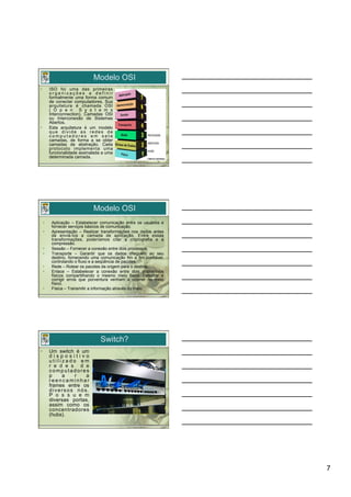Modelo OSI
•         ISO foi uma das primeiras
          organizações a definir
          formalmente uma forma comum
          de conectar computadores. Sua
          arquitetura é chamada OSI
          ( O p e n S y s t e m s
          Interconnection), Camadas OSI
          ou Interconexão de Sistemas
          Abertos.
•         Esta arquitetura é um modelo
          que divide as redes de
          computadores em sete
          camadas, de forma a se obter
          camadas de abstração. Cada
          protocolo implementa uma
          funcionalidade assinalada a uma
          determinada camada.




                               Modelo OSI
     •     Aplicação – Estabelecer comunicação entre os usuários e
           fornecer serviços básicos de comunicação.
     •     Apresentação – Realizar transformações nos dados antes
           de enviá-los a camada de aplicação. Entre essas
           transformações, poderíamos citar a criptografia e a
           compressão.
     •     Sessão – Fornecer a conexão entre dois processos.
     •     Transporte – Garantir que os dados cheguem ao seu
           destino, fornecendo uma comunicação fim a fim confiável,
           controlando o fluxo e a seqüência de pacotes.
     •     Rede – Rotear os pacotes da origem para o destino.
     •     Enlace – Estabelecer a conexão entre dois dispositivos
           físicos compartilhando o mesmo meio físico. Detectar e
           corrigir erros que porventura venham a ocorrer no meio
           físico.
     •     Física – Transmitir a informação através do meio.




                                   Switch?
•         Um switch é um
          dispositivo
          utilizado em
          r e d e s d e
          computadores
          p    a    r   a
          reencaminhar
          frames entre os
          diversos nós.
          P o s s u e m
          diversas portas,
          assim como os
          concentradores
          (hubs).




                                                                      7
 