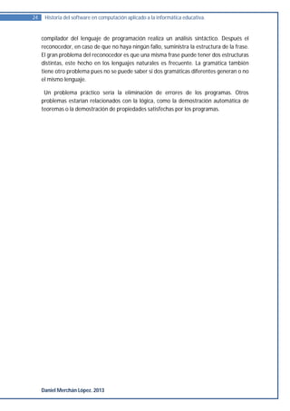 24    Historia del software en computación aplicado a la informática educativa.


     compilador del lenguaje de programación realiza un análisis sintáctico. Después el
     reconocedor, en caso de que no haya ningún fallo, suministra la estructura de la frase.
     El gran problema del reconocedor es que una misma frase puede tener dos estructuras
     distintas, este hecho en los lenguajes naturales es frecuente. La gramática también
     tiene otro problema pues no se puede saber si dos gramáticas diferentes generan o no
     el mismo lenguaje.

      Un problema práctico sería la eliminación de errores de los programas. Otros
     problemas estarían relacionados con la lógica, como la demostración automática de
     teoremas o la demostración de propiedades satisfechas por los programas.




     Daniel Merchán López. 2013
 