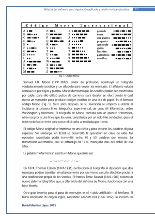 Historia del software en computación aplicado a la informática educativa.   17




                               Fig. 1. Código Morse.

 Samuel F.B. Morse (1791-1872), pintor de profesión, construyó un telégrafo
verdaderamente práctico y un alfabeto para enviar los mensajes. El alfabeto estaba
compuesto por rayas y puntos. Morse demostró que las señales podían ser trasmitidas
por cable, para ello utilizó pulsos de corriente para desviar un electroimán el cual
movía un marcador para producir códigos escritos en una tira de papel. Es el llamado
código Morse (Fig. 1). Siete años después de su invención se empezó a utilizar al
instalarse la primera línea telegráfica experimental, de unos 64 kilómetros, entre
Washington y Baltimore. El telégrafo de Morse contaba con un aparato transmisor,
otro receptor y una línea que los unía, constituida por un solo hilo conductor, pues el
retorno de la corriente para cerrar el circuito se realizaba por tierra.

 El código Morse original se imprimía en una cinta y para separar las palabras dejaba
espacios. Sin embargo, en EEUU se desarrolló la operación en clave de oído. Un
operador capacitado podía transmitir entre 40 y 50 palabras por minuto. La
transmisión automática, que se introdujo en 1914, manejaba más del doble de esa
cifra.

 La palabra "informática" escrita en Morse quedaría así:

                      .. -. ..-. --- .-. -- .- - ..

 En 1874, Thomas Edison (1847-1931) perfeccionó el telégrafo al descubrir que dos
mensajes podían transitar simultáneamente por un mismo circuito eléctrico gracias a
una codificación propia de las señales. El francés Émile Baudot (1845-1903) realizó un
nuevo sistema telegráfico que, a diferencia del sistema de Morse, funcionaba con una
base binaria.

  Otro gran invento para el paso de mensajes es el <<oído artificial>>, el teléfono. El
físico americano de origen inglés, Alexandre Graham Bell (1847-1922), lo inventó en

Daniel Merchán López. 2013
 