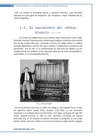 18    Historia del software en computación aplicado a la informática educativa.


     1.875. Las señales se transmitían gracias a corrientes eléctricas, cuya intensidad
     abarcaba una gran gama de amplitudes, que circulaban a mayor velocidad qué las
     señales telegráficas.




            1.2. El nacimiento del código
                    binario. [6][7][8]
            El inventor del código binario fue el filósofo inglés Francis Bacon (1561-1626).
     Intentaba transmitir el pensamiento a distancia por cualquier medio que no presentara
     más de dos estados diferentes. Descubrió el interés del código binario al codificar
     mensajes diplomáticos secretos. Por aquel entonces, la codificación se basaba en dos
     operaciones. Una de ellas es la transformación de cada letra del alfabeto en una
     combinación de dos símbolos, la otra operación hacia que un texto correspondiera a
     cada símbolo, a o b, una tipografía diferente.




                                   Fig. 2. Telar de Jacquard.

      Una de las primeras veces que se utilizó este código en una máquina fue en el telar
     del ingeniero francés Joseph Marie Jacquard (1752-1834). Es una innovación
     importante y en principio ajena a la informática. Tuvo lugar a principios del siglo XIX.
     Joseph Jacquard presenta en 1801 un telar automático controlado por tarjetas
     perforadas (Fig. 2). Un conjunto de tarjetas constituían un programa, el cual creaba
     diseños textiles. Solo con cambiar la secuencia de tarjetas se podía diseñar cualquier



     Daniel Merchán López. 2013
 
