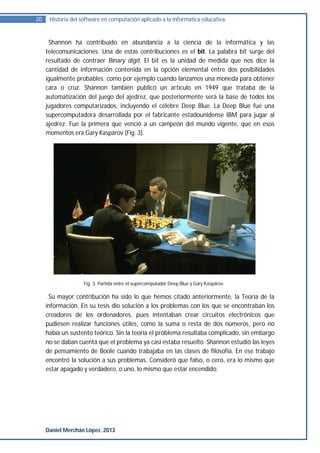 20    Historia del software en computación aplicado a la informática educativa.


      Shannon ha contribuido en abundancia a la ciencia de la informática y las
     telecomunicaciones. Una de estas contribuciones es el bit. La palabra bit surge del
     resultado de contraer Binary digit. El bit es la unidad de medida que nos dice la
     cantidad de información contenida en la opción elemental entre dos posibilidades
     igualmente probables; como por ejemplo cuando lanzamos una moneda para obtener
     cara o cruz. Shannon también publicó un artículo en 1949 que trataba de la
     automatización del juego del ajedrez, que posteriormente será la base de todos los
     jugadores computarizados, incluyendo el célebre Deep Blue. La Deep Blue fue una
     supercomputadora desarrollada por el fabricante estadounidense IBM para jugar al
     ajedrez. Fue la primera que venció a un campeón del mundo vigente, que en esos
     momentos era Gary Kaspárov (Fig. 3).




                    Fig. 3. Partida entre el supercomputador Deep Blue y Gary Kaspárov.

      Su mayor contribución ha sido lo que hemos citado anteriormente, la Teoría de la
     información. En su tesis dio solución a los problemas con los que se encontraban los
     creadores de los ordenadores, pues intentaban crear circuitos electrónicos que
     pudiesen realizar funciones útiles, como la suma o resta de dos números, pero no
     había un sustento teórico. Sin la teoría el problema resultaba complicado, sin embargo
     no se daban cuenta que el problema ya casi estaba resuelto. Shannon estudió las leyes
     de pensamiento de Boole cuando trabajaba en las clases de filosofía. En ese trabajo
     encontró la solución a sus problemas. Consideró que falso, o cero, era lo mismo que
     estar apagado y verdadero, o uno, lo mismo que estar encendido.




     Daniel Merchán López. 2013
 