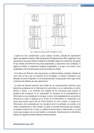 Historia del software en computación aplicado a la informática educativa.   21




                     Fig. 4. Tablas de verdad, siendo V verdadero y F falso.

 A partir de esta consideración y para realizar circuitos, utilizaba las operaciones
lógicas del algebra de Boole, AND (conjunción),OR (disyunción) y NOT (negación). Estas
operaciones de pueden definir mediante las llamadas tablas de verdad (Fig. 4)y aparte
de las citadas anteriormente hay otras propiedades y operaciones más complejas. El
álgebra de Boole se axiomatiza mediante propiedades, o lo que es lo mismo, estas
propiedades son necesarias para construir la tabla de verdad.

  En la época de Shannon éstas operaciones se implementaban mediante válvulas de
vacío, hoy en día y por la evolución de la tecnología, se utilizan transistores y los
llamados circuitos integrados. En un microprocesador actual pueden tener lugar varios
centenares de millones de estas operaciones.

 La teoría de Shannon proviene del estudio de las comunicaciones eléctricas, pero
aborda los problemas de la información de una forma a la vez matemática, es decir,
precisa y exacta, y en términos más amplios de los necesarios para resolver el
problema del transporte de la electricidad. En términos de la termodinámica, la
información es una medida de la entropía, es decir, de la degradación de una señal en
presencia de ruido. El objetivo de la Teoría de la información es comprender esta
teoría para luchar contra ella de forma eficiente. En este sentido, el campo de la
información está constituido por las relaciones entre los símbolos, las señales y los
ruidos. Paralelamente a este sentido, se utiliza el término información para designar
un símbolo numérico (0 o 1) que se codifica de forma binaria. Información es así una
noción que designa a la vez una medida y un símbolo. Posteriormente la informática
utilizará el segundo sentido (símbolo numérico binario).



Daniel Merchán López. 2013
 