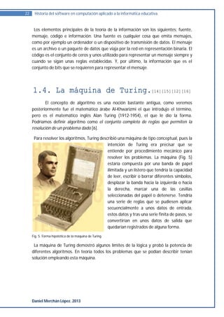 22    Historia del software en computación aplicado a la informática educativa.


      Los elementos principales de la teoría de la información son los siguientes: fuente,
     mensaje, código e información. Una fuente es cualquier cosa que emita mensajes,
     como por ejemplo un ordenador o un dispositivo de transmisión de datos. El mensaje
     es un archivo o un paquete de datos que viaja por la red en representación binaria. El
     código es el conjunto de ceros y unos utilizado para representar un mensaje siempre y
     cuando se sigan unas reglas establecidas. Y, por último, la información que es el
     conjunto de bits que se requieren para representar el mensaje.




     1.4. La máquina de Turing.[14][15][12][16]
            El concepto de algoritmo es una noción bastante antigua, como veremos
     posteriormente fue el matemático árabe Al-Khwarizmi el que introdujo el término,
     pero es el matemático inglés Alan Turing (1912-1954), el que le dio la forma.
     Podríamos definir algoritmo como el conjunto completo de reglas que permiten la
     resolución de un problema dado [6].

      Para resolver los algoritmos, Turing describió una máquina de tipo conceptual, pues la
                                               intención de Turing era precisar qué se
                                               entiende por procedimiento mecánico para
                                               resolver los problemas. La máquina (Fig. 5)
                                               estaría compuesta por una banda de papel
                                               ilimitada y un listero que tendría la capacidad
                                               de leer, escribir o borrar diferentes símbolos,
                                               desplazar la banda hacia la izquierda o hacia
                                               la derecha, marcar una de las casillas
                                               seleccionadas del papel o detenerse. Tendría
                                               una serie de reglas que se pudiesen aplicar
                                               secuencialmente a unos datos de entrada,
                                               estos datos y tras una serie finita de pasos, se
                                               convertirían en unos datos de salida que
                                               quedarían registrados de alguna forma.
     Fig. 5. Forma hipotética de la máquina de Turing.

      La máquina de Turing demostró algunos límites de la lógica y probó la potencia de
     diferentes algoritmos. En teoría todos los problemas que se podían describir tenían
     solución empleando esta máquina.




     Daniel Merchán López. 2013
 