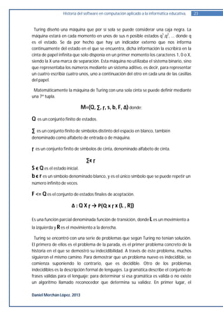 Historia del software en computación aplicado a la informática educativa.   23


 Turing diseñó una máquina que por sí sola se puede considerar una caja negra. La
máquina estará en cada momento en unos de sus n posible estados q1,q2, ... donde q
es el estado. Se da por hecho que hay un indicador externo que nos informa
continuamente del estado en el que se encuentra, dicha información la escribirá en la
cinta de papel infinita que solo disponía en un primer momento los caracteres 1, 0 o X,
siendo la X una marca de separación. Esta máquina no utilizaba el sistema binario, sino
que representaba los números mediante un sistema aditivo, es decir, para representar
un cuatro escribía cuatro unos, uno a continuación del otro en cada una de las casillas
del papel.

 Matemáticamente la máquina de Turing con una sola cinta se puede definir mediante
una 7ª tupla.

                             M=(Q, ∑, ɼ, s, b, F, Δ) donde;

Q    es un conjunto finito de estados.

∑ es un conjunto finito de símbolos distinto del espacio en blanco, también
denominado como alfabeto de entrada o de máquina.

ɼ   es un conjunto finito de símbolos de cinta, denominado alfabeto de cinta.

                                ∑ϵ ɼ
S ϵ Q es el estado inicial.
b ϵ r es un símbolo denominado blanco, y es el único símbolo que se puede repetir un
número infinito de veces.

F <= Q es el conjunto de estados finales de aceptación.

                        Δ : Q X ɼ → P(Q x ɼ x {L , R})

Es una función parcial denominada función de transición, donde L es un movimiento a
la izquierda y R es el movimiento a la derecha.

 Turing se encontró con una serie de problemas que según Turing no tenían solución.
El primero de ellos es el problema de la parada, es el primer problema concreto de la
historia en el que se demostró su indecidibilidad. A través de éste problema, muchos
siguieron el mismo camino. Para demostrar que un problema nuevo es indecidible, se
comienza suponiendo lo contrario, que es decidible. Otro de los problemas
indecidibles es la descripción formal de lenguajes. La gramática describe el conjunto de
frases válidas para el lenguaje; para determinar si esa gramática es válida o no existe
un algoritmo llamado reconocedor que determina su validez. En primer lugar, el

Daniel Merchán López. 2013
 