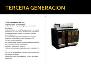 Tercera
Generación
(1964-1971)
La
terc
era
gene
raci
ón
de
com
puta
dora
s
eme
rgió
con
el
desa
rroll
o de
circ
uitos
integ
rado
s
(pas
tillas
de
silici
o)
en
las
que
se
colo
can
mil e
s de
com
pone
ntes
elect
róni
cos
en
una
integ
raci
ón
en
mi ni
atur
a.
Las
com
puta
dora
s
nuev
ame
nte
se
hicie
ron
más
pequ
eñas
,
más
rápi
das,
desp
rend
ían
men
os
calo
r y
eran
ener
gétic
ame
nte
más
efici
ente
s. El
orde
nado
r
IBM
-360
dom
inó
las
vent
as
de la
terc
era
gene
raci
ón
de
orde
nado
res
desd
e su
pres
enta
ción
en
1965
. El
PDP
-8
de la
Digit
al
Equi
pme
nt
Cor
pora
tion
fue
el
pri m
er
mi ni
orde
nado
r.
Cara
cterí
stica
s de
está
gene
raci
ón:
Se
desa
rroll
aron
circ
uitos
inte
grad
os
para
proc
esar
infor
mac
ión.
Se
desa
rroll
aron
los
"chi
ps"
para
alm
acen
ar y
proc
esar
la
infor
mac
ión.
Un
"chi
p" es
una
piez
a de
silici
o
que
cont
iene
los
com
pone
ntes
elec
tróni
cos
en
mini
atur
a
llam
ados
semi
cond
ucto
res.
Los
circ
uitos
inte
grad
os
recu
erda
n los
dato
s, ya
que
alm
acen
an la
infor
mac
ión
com
o
carg
as
eléc
trica
s.
Surg
e la
mult
ipro
gra
mac
ión.
Las
com
puta
dora
s
pued
en
lleva
r a
cabo
amb
as
tare
as
de
proc
esa
mie
nto
o
análi
sis
mat
emá
ticos
.
Eme
rge
la
indu
stria
del
"soft
war
e".
Se
desa
rroll
an
las
mini
com
puta
dora
s
IBM
360
y
DEC
PDP
-1.
Otra
vez
las
com
puta
dora
s se
torn
an
más
pequ
eñas
,
más
liger
as y
más
efici
ente
s.
Cons
umí
an
men
os
elec
trici
dad,
por
lo
tant
o,
gene
raba
n
men
os
calo
r.
•Tercera Generación (1964-1971)
Características de está generación:
•Se desarrollaron circuitos integrados para procesar
información.
•Se desarrollaron los "chips" para almacenar y procesar la
información. Un "chip" es una pieza de silicio que contiene
los componentes electrónicos en miniatura llamados
semiconductores.
•Los circuitos integrados recuerdan los datos, ya que
almacenan la información como cargas eléctricas.
•Surge la multiprogramación.
•Las computadoras pueden llevar a cabo ambas tareas de
procesamiento o análisis matemáticos.
•Emerge la industria del "software".
•Se desarrollan las minicomputadoras IBM 360 y DEC PDP-
1.
•Otra vez las computadoras se tornan más pequeñas, más
ligeras y más eficientes.
•Consumían menos electricidad, por lo tanto, generaban
menos calor.
 