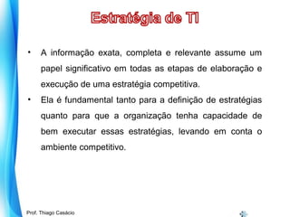 •

A informação exata, completa e relevante assume um
papel significativo em todas as etapas de elaboração e
execução de uma estratégia competitiva.

•

Ela é fundamental tanto para a definição de estratégias
quanto para que a organização tenha capacidade de
bem executar essas estratégias, levando em conta o
ambiente competitivo.

Prof. Mario Silvestri Filho
Prof. Thiago Casácio

 