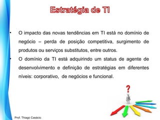 •

O impacto das novas tendências em TI está no domínio de
negócio – perda de posição competitiva, surgimento de
produtos ou serviços substitutos, entre outros.

•

O domínio da TI está adquirindo um status de agente de
desenvolvimento e definição de estratégias em diferentes
níveis: corporativo, de negócios e funcional.

Prof. Mario Silvestri Filho
Prof. Thiago Casácio

 