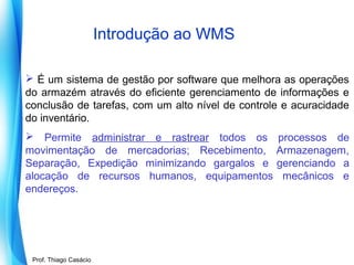 Introdução ao WMS
 É um sistema de gestão por software que melhora as operações
do armazém através do eficiente gerenciamento de informações e
conclusão de tarefas, com um alto nível de controle e acuracidade
do inventário.
 Permite administrar e rastrear todos os
movimentação de mercadorias; Recebimento,
Separação, Expedição minimizando gargalos e
alocação de recursos humanos, equipamentos
endereços.

Prof. Mario Silvestri Filho
Prof. Thiago Casácio

processos de
Armazenagem,
gerenciando a
mecânicos e

 