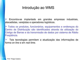 Introdução ao WMS
 Encontra-se implantado em grandes empresas industriais,
atacadistas, varejistas e operadores logísticos.
 Todos os produtos, funcionários, equipamentos e endereços do
Centro de Distribuição são identificados através da utilização do
Código de Barras e da transmissão de dados por sistema de Rádio
Freqüência.
 Tais tecnologias permitem a atualização das informações de
forma on line e em real time.

Prof. Mario Silvestri Filho
Prof. Thiago Casácio

 