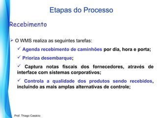 Etapas do Processo
Recebimento
 O WMS realiza as seguintes tarefas:
 Agenda recebimento de caminhões por dia, hora e porta;
 Prioriza desembarque;
 Captura notas fiscais dos fornecedores, através de
interface com sistemas corporativos;
 Controla a qualidade dos produtos sendo recebidos,
incluindo as mais amplas alternativas de controle;

Prof. Mario Silvestri Filho
Prof. Thiago Casácio

 