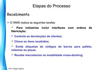 Etapas do Processo
Recebimento
 O WMS realiza as seguintes tarefas:
 Para indústrias
fabricação;

inclui

interfaces

com

ordens

de

 Controla as devoluções de clientes;
 Checa os itens recebidos;
 Emite etiquetas de códigos de barras para pallets,
volumes ou peças.
 Recebe mercadorias na modalidade cross-docking;

Prof. Mario Silvestri Filho
Prof. Thiago Casácio

 