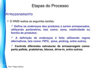 Etapas do Processo
Armazenamento
 O WMS realiza as seguintes tarefas:
 Define os endereços dos produtos a serem armazenados,
utilizando parâmetros, tais como: zona, rotatividade ou
família de produtos;
 A definição de endereços é feita utilizando regras
alternativas, tais como: FIFO, peso, picking, entre outros.
 Controla diferentes estruturas de armazenagem como:
porta pallets, prateleiras, blocos, drive-in, entre outros;

Prof. Mario Silvestri Filho
Prof. Thiago Casácio

 
