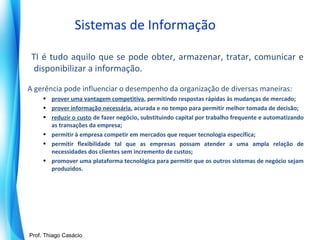 Sistemas de Informação
TI é tudo aquilo que se pode obter, armazenar, tratar, comunicar e
disponibilizar a informação.
A gerência pode influenciar o desempenho da organização de diversas maneiras:
• prover uma vantagem competitiva, permitindo respostas rápidas às mudanças de mercado;
• prover informação necessária, acurada e no tempo para permitir melhor tomada de decisão;
• reduzir o custo de fazer negócio, substituindo capital por trabalho frequente e automatizando
as transações da empresa;
• permitir à empresa competir em mercados que requer tecnologia específica;
• permitir flexibilidade tal que as empresas possam atender a uma ampla relação de
necessidades dos clientes sem incremento de custos;
• promover uma plataforma tecnológica para permitir que os outros sistemas de negócio sejam
produzidos.

Prof. Mario Silvestri Filho
Prof. Thiago Casácio

 
