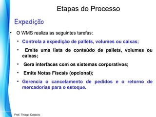 Etapas do Processo
Expedição
•

O WMS realiza as seguintes tarefas:
• Controla a expedição de pallets, volumes ou caixas;
•

Emite uma lista de conteúdo de pallets, volumes ou
caixas;

•

Gera interfaces com os sistemas corporativos;

•

Emite Notas Fiscais (opcional);

• Gerencia o cancelamento de pedidos e o retorno de
mercadorias para o estoque.

Prof. Mario Silvestri Filho
Prof. Thiago Casácio

 