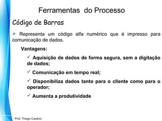 Ferramentas do Processo
Código de Barras
 Representa um código alfa numérico que é impresso para
comunicação de dados.
Vantagens:
 Aquisição de dados de forma segura, sem a digitação
de dados;
 Comunicação em tempo real;
 Disponibiliza dados tanto para o cliente como para o
operador;
 Aumenta a produtividade

Prof. Mario Silvestri Filho
Prof. Thiago Casácio

 