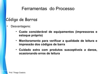 Ferramentas do Processo
Código de Barras
•

Desvantagens:
• Custo considerável de equipamentos (impressoras e
estoque próprio)
• Monitoramento para verificar a qualidade de leitura e
impressão dos códigos de barra
• Cuidado extra com produtos susceptíveis a danos,
ocasionando erros de leitura

Prof. Mario Silvestri Filho
Prof. Thiago Casácio

 