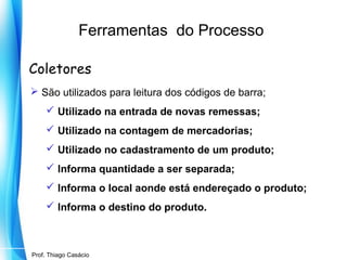 Ferramentas do Processo
Coletores
 São utilizados para leitura dos códigos de barra;
 Utilizado na entrada de novas remessas;
 Utilizado na contagem de mercadorias;
 Utilizado no cadastramento de um produto;
 Informa quantidade a ser separada;
 Informa o local aonde está endereçado o produto;
 Informa o destino do produto.

Prof. Mario Silvestri Filho
Prof. Thiago Casácio

 