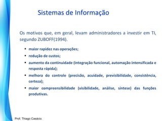 Sistemas de Informação
Os motivos que, em geral, levam administradores a investir em TI,
segundo ZUBOFF(1994).
• maior rapidez nas operações;
• redução de custos;
• aumento da continuidade (integração funcional, automação intensificada e
resposta rápida);
• melhora do controle (precisão, acuidade, previsibilidade, consistência,
certeza);
• maior compreensibilidade (visibilidade, análise, síntese) das funções
produtivas.

Prof. Mario Silvestri Filho
Prof. Thiago Casácio

 