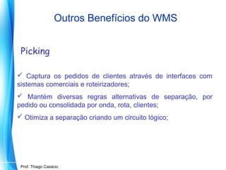 Outros Benefícios do WMS
Picking
 Captura os pedidos de clientes através de interfaces com
sistemas comerciais e roteirizadores;
 Mantém diversas regras alternativas de separação, por
pedido ou consolidada por onda, rota, clientes;
 Otimiza a separação criando um circuito lógico;

Prof. Mario Silvestri Filho
Prof. Thiago Casácio

 