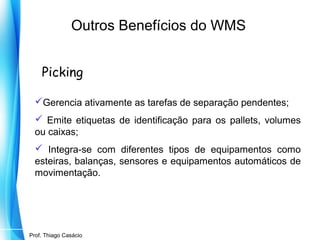 Outros Benefícios do WMS
Picking
Gerencia ativamente as tarefas de separação pendentes;
 Emite etiquetas de identificação para os pallets, volumes
ou caixas;
 Integra-se com diferentes tipos de equipamentos como
esteiras, balanças, sensores e equipamentos automáticos de
movimentação.

Prof. Mario Silvestri Filho
Prof. Thiago Casácio

 