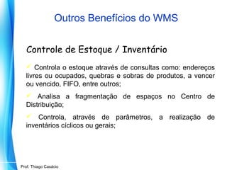 Outros Benefícios do WMS
Controle de Estoque / Inventário
 Controla o estoque através de consultas como: endereços
livres ou ocupados, quebras e sobras de produtos, a vencer
ou vencido, FIFO, entre outros;
 Analisa a fragmentação de espaços no Centro de
Distribuição;
 Controla, através de parâmetros, a realização de
inventários cíclicos ou gerais;

Prof. Mario Silvestri Filho
Prof. Thiago Casácio

 