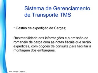 Sistema de Gerenciamento
de Transporte TMS
• Gestão da expedição de Cargas;
Rastreabilidade das informações e a emissão do
romaneio de carga com as notas fiscais que serão
expedidas, com opções de consulta para facilitar a
montagem dos embarques.

Prof. Mario Silvestri Filho
Prof. Thiago Casácio

 