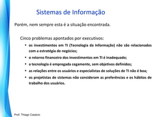 Sistemas de Informação
Porém, nem sempre esta é a situação encontrada.
Cinco problemas apontados por executivos:
• os investimentos em TI (Tecnologia da Informação) não são relacionados
com a estratégia de negócios;
• o retorno financeiro dos investimentos em TI é inadequado;
• a tecnologia é empregada cegamente, sem objetivos definidos;
• as relações entre os usuários e especialistas de soluções de TI não é boa;
• os projetistas de sistemas não consideram as preferências e os hábitos de
trabalho dos usuários.

Prof. Mario Silvestri Filho
Prof. Thiago Casácio

 