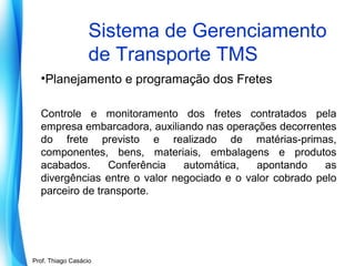 Sistema de Gerenciamento
de Transporte TMS
•Planejamento e programação dos Fretes
Controle e monitoramento dos fretes contratados pela
empresa embarcadora, auxiliando nas operações decorrentes
do frete previsto e realizado de matérias-primas,
componentes, bens, materiais, embalagens e produtos
acabados.
Conferência
automática,
apontando
as
divergências entre o valor negociado e o valor cobrado pelo
parceiro de transporte.

Prof. Mario Silvestri Filho
Prof. Thiago Casácio

 