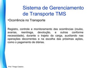 Sistema de Gerenciamento
de Transporte TMS
•Ocorrência no Transporte
Registro, controle e monitoramento das ocorrências (roubo,
avarias, reentrega, devolução, e outras conforme
necessidade), durante o trajeto da carga, auxiliando nas
operações decorrentes e na escolha das próximas ações,
como o pagamento de diárias.

Prof. Mario Silvestri Filho
Prof. Thiago Casácio

 