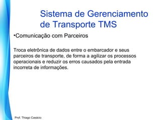 Sistema de Gerenciamento
de Transporte TMS
•Comunicação com Parceiros
Troca eletrônica de dados entre o embarcador e seus
parceiros de transporte, de forma a agilizar os processos
operacionais e reduzir os erros causados pela entrada
incorreta de informações.

Prof. Mario Silvestri Filho
Prof. Thiago Casácio

 