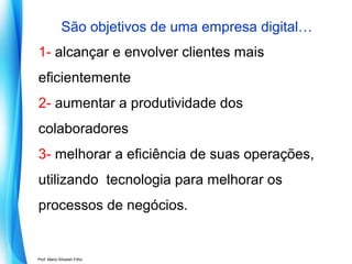 São objetivos de uma empresa digital…
1- alcançar e envolver clientes mais
eficientemente
2- aumentar a produtividade dos
colaboradores
3- melhorar a eficiência de suas operações,
utilizando tecnologia para melhorar os
processos de negócios.

Prof. Mario Silvestri Filho

 