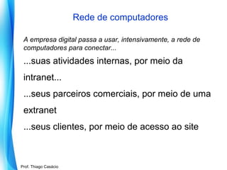 Rede de computadores
A empresa digital passa a usar, intensivamente, a rede de
computadores para conectar...

...suas atividades internas, por meio da
intranet...
...seus parceiros comerciais, por meio de uma
extranet
...seus clientes, por meio de acesso ao site

Prof. Mario Silvestri Filho
Prof. Thiago Casácio

 
